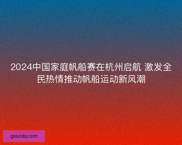 2024中国家庭帆船赛在杭州启航 激发全民热情推动帆船运动新风潮