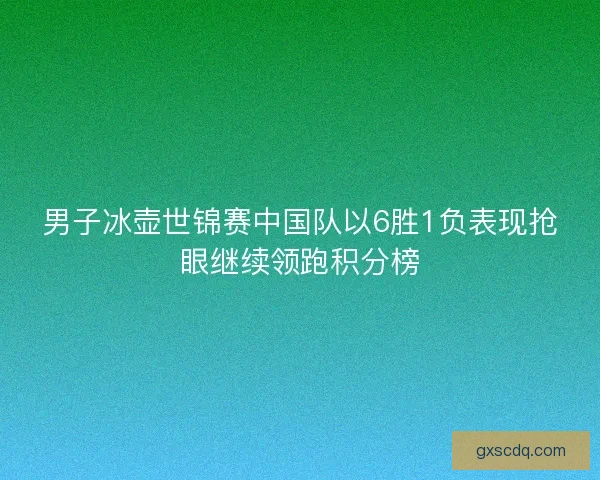男子冰壶世锦赛中国队以6胜1负表现抢眼继续领跑积分榜