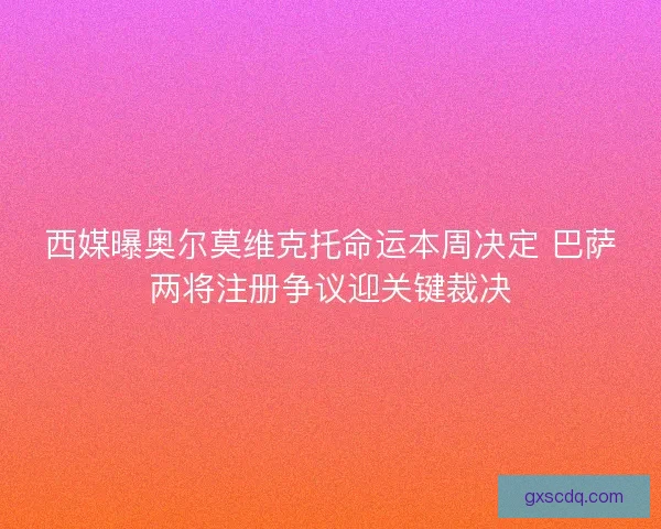 西媒曝奥尔莫维克托命运本周决定 巴萨两将注册争议迎关键裁决