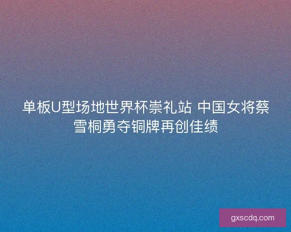 单板U型场地世界杯崇礼站 中国女将蔡雪桐勇夺铜牌再创佳绩
