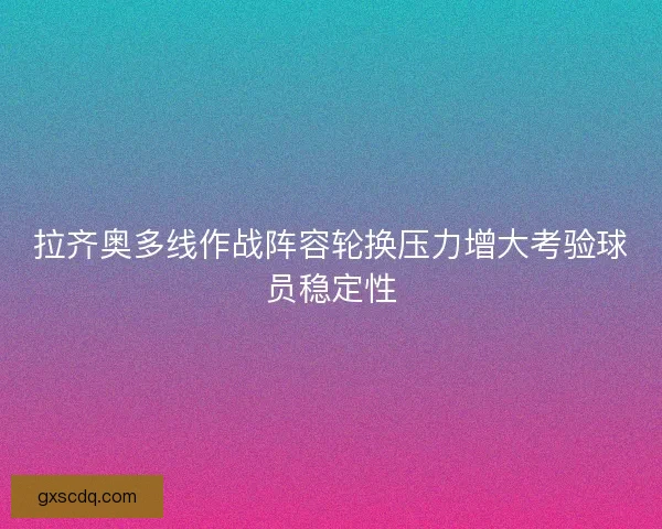 拉齐奥多线作战阵容轮换压力增大考验球员稳定性