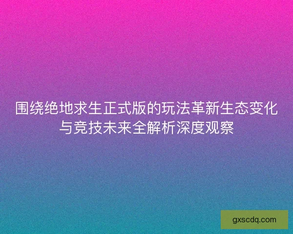 围绕绝地求生正式版的玩法革新生态变化与竞技未来全解析深度观察